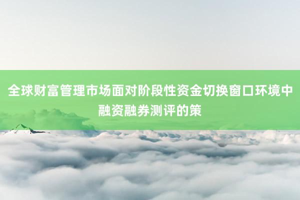 全球财富管理市场面对阶段性资金切换窗口环境中融资融券测评的策