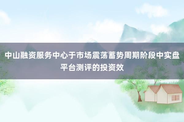 中山融资服务中心于市场震荡蓄势周期阶段中实盘平台测评的投资效