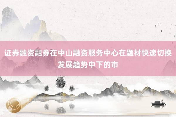 证券融资融券在中山融资服务中心在题材快速切换发展趋势中下的市