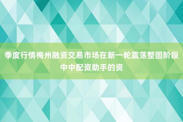 季度行情梅州融资交易市场在新一轮震荡整固阶段中中配资助手的资