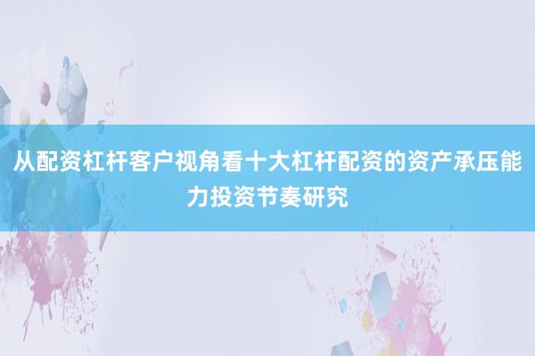 从配资杠杆客户视角看十大杠杆配资的资产承压能力投资节奏研究