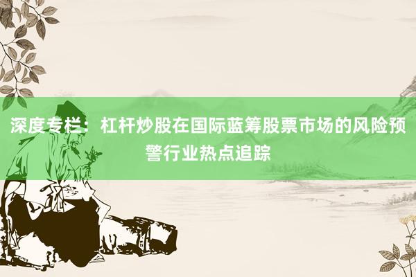 深度专栏：杠杆炒股在国际蓝筹股票市场的风险预警行业热点追踪