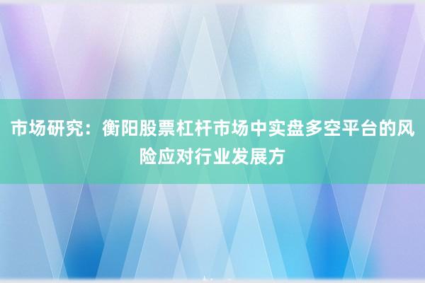 市场研究：衡阳股票杠杆市场中实盘多空平台的风险应对行业发展方