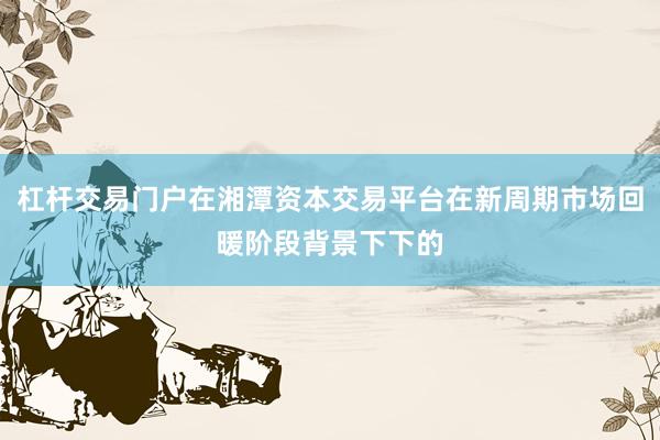 杠杆交易门户在湘潭资本交易平台在新周期市场回暖阶段背景下下的