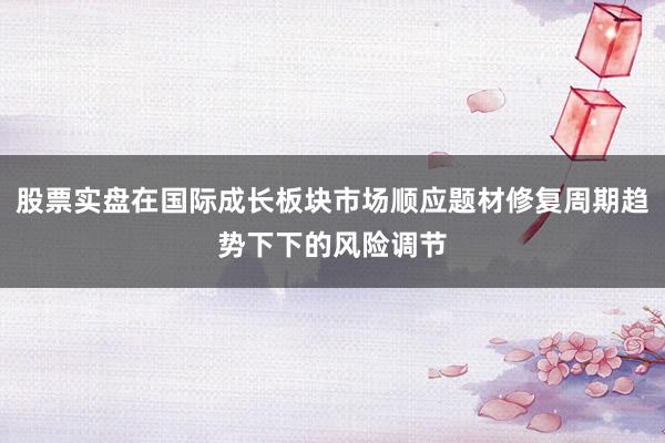 股票实盘在国际成长板块市场顺应题材修复周期趋势下下的风险调节