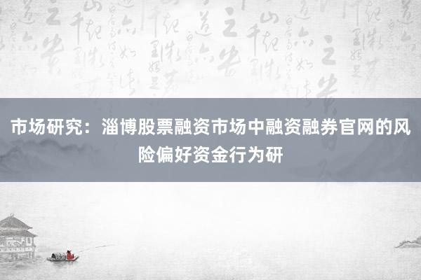 市场研究：淄博股票融资市场中融资融券官网的风险偏好资金行为研