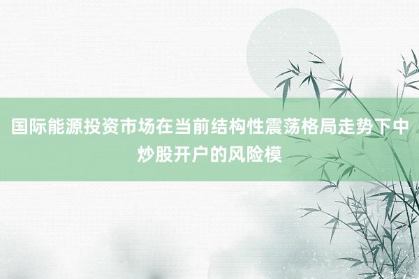 国际能源投资市场在当前结构性震荡格局走势下中炒股开户的风险模
