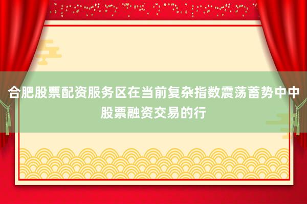 合肥股票配资服务区在当前复杂指数震荡蓄势中中股票融资交易的行