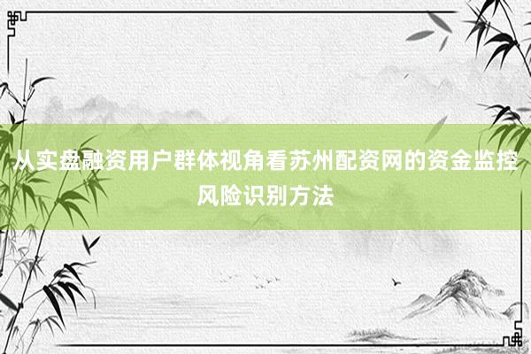 从实盘融资用户群体视角看苏州配资网的资金监控风险识别方法