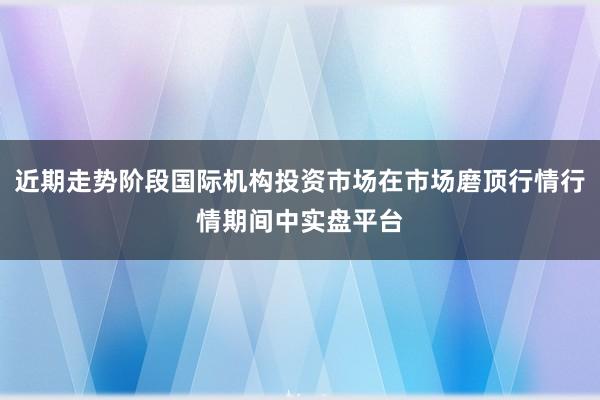近期走势阶段国际机构投资市场在市场磨顶行情行情期间中实盘平台