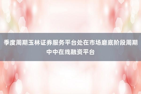 季度周期玉林证券服务平台处在市场磨底阶段周期中中在线融资平台