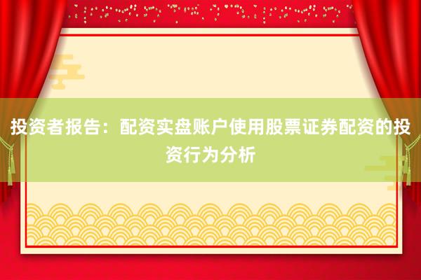 投资者报告：配资实盘账户使用股票证券配资的投资行为分析