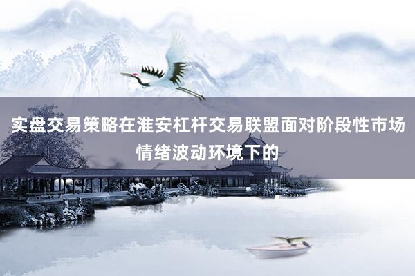 实盘交易策略在淮安杠杆交易联盟面对阶段性市场情绪波动环境下的
