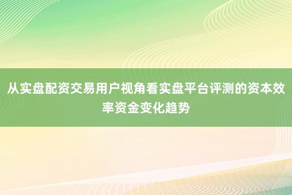 从实盘配资交易用户视角看实盘平台评测的资本效率资金变化趋势