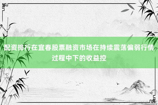 配资排行在宜春股票融资市场在持续震荡偏弱行情过程中下的收益控