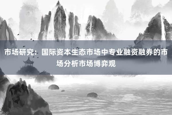 市场研究：国际资本生态市场中专业融资融券的市场分析市场博弈观