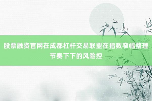 股票融资官网在成都杠杆交易联盟在指数窄幅整理节奏下下的风险控