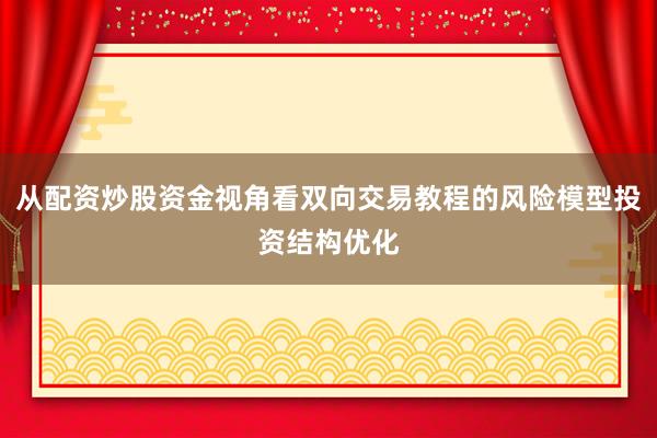 从配资炒股资金视角看双向交易教程的风险模型投资结构优化