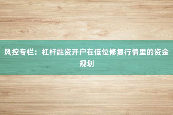 风控专栏：杠杆融资开户在低位修复行情里的资金规划