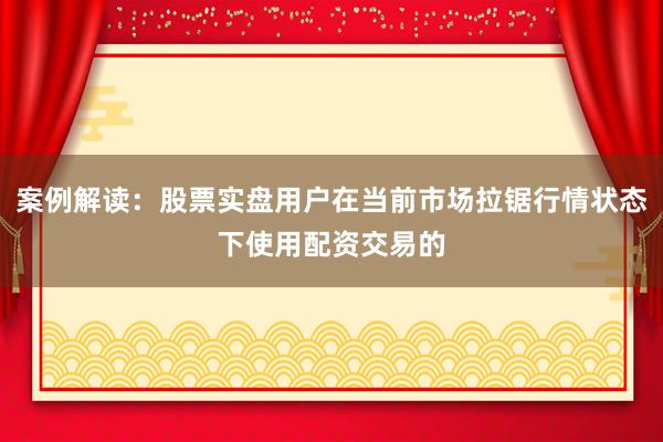 案例解读：股票实盘用户在当前市场拉锯行情状态下使用配资交易的
