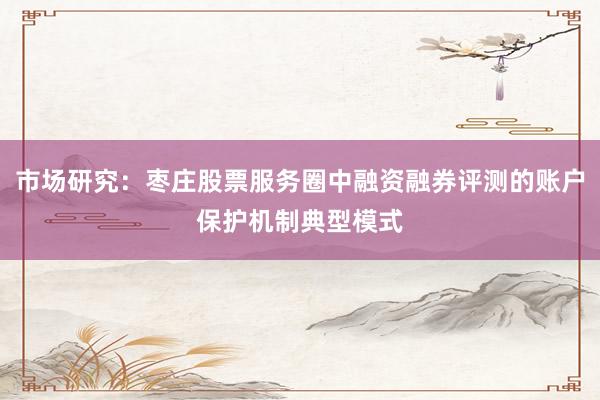 市场研究：枣庄股票服务圈中融资融券评测的账户保护机制典型模式