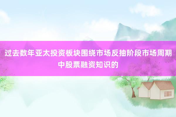 过去数年亚太投资板块围绕市场反抽阶段市场周期中股票融资知识的