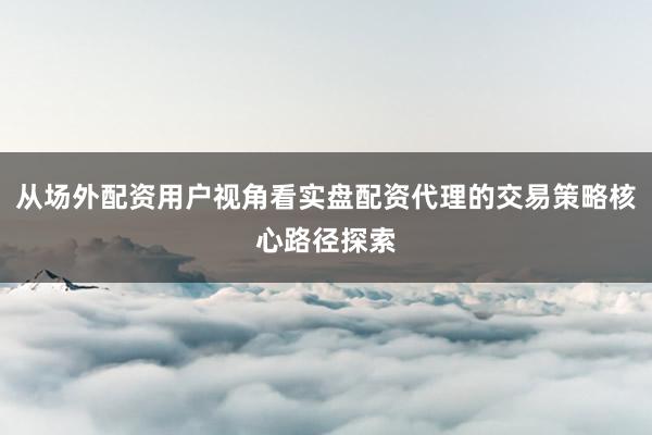 从场外配资用户视角看实盘配资代理的交易策略核心路径探索