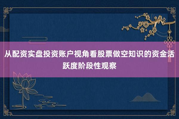从配资实盘投资账户视角看股票做空知识的资金活跃度阶段性观察