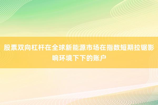 股票双向杠杆在全球新能源市场在指数短期拉锯影响环境下下的账户