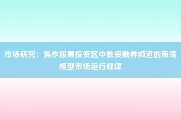 市场研究：焦作股票投资区中融资融券频道的策略模型市场运行规律