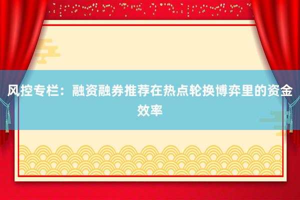 风控专栏：融资融券推荐在热点轮换博弈里的资金效率