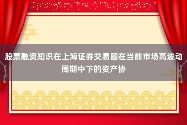 股票融资知识在上海证券交易圈在当前市场高波动周期中下的资产协