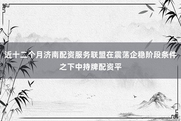 近十二个月济南配资服务联盟在震荡企稳阶段条件之下中持牌配资平