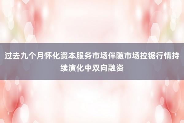 过去九个月怀化资本服务市场伴随市场拉锯行情持续演化中双向融资