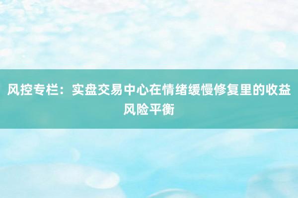 风控专栏：实盘交易中心在情绪缓慢修复里的收益风险平衡