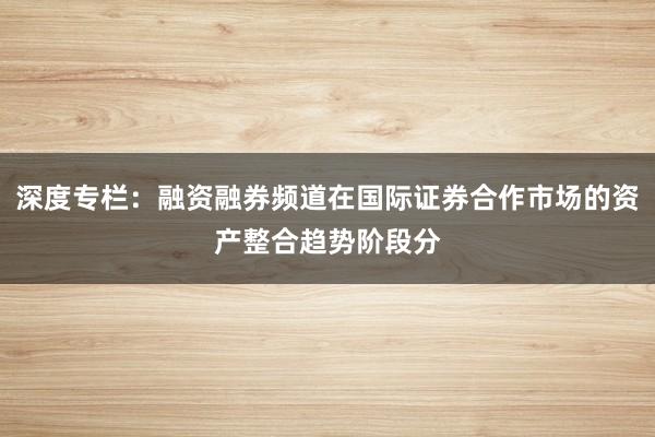 深度专栏：融资融券频道在国际证券合作市场的资产整合趋势阶段分