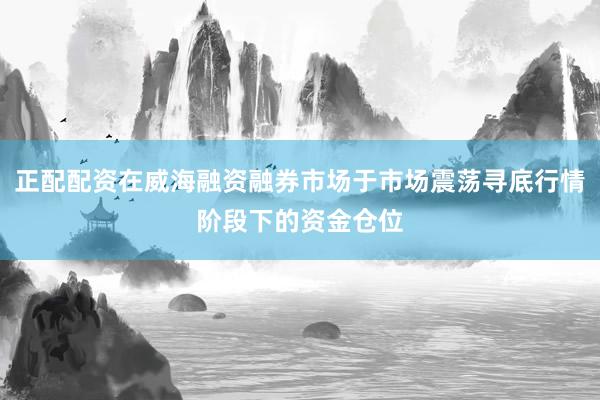 正配配资在威海融资融券市场于市场震荡寻底行情阶段下的资金仓位