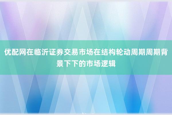 优配网在临沂证券交易市场在结构轮动周期周期背景下下的市场逻辑