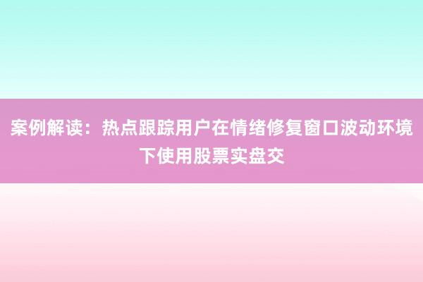 案例解读：热点跟踪用户在情绪修复窗口波动环境下使用股票实盘交