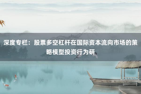 深度专栏：股票多空杠杆在国际资本流向市场的策略模型投资行为研