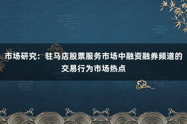市场研究：驻马店股票服务市场中融资融券频道的交易行为市场热点