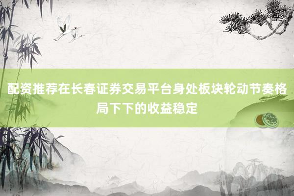 配资推荐在长春证券交易平台身处板块轮动节奏格局下下的收益稳定