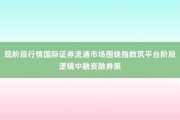 现阶段行情国际证券流通市场围绕指数筑平台阶段逻辑中融资融券策