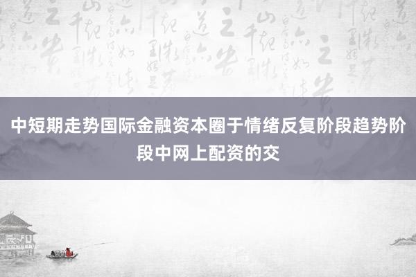 中短期走势国际金融资本圈于情绪反复阶段趋势阶段中网上配资的交