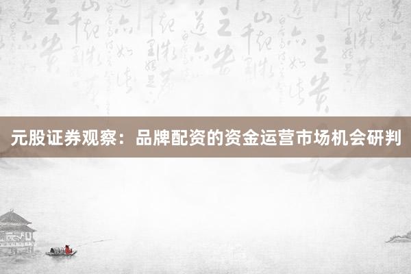 元股证券观察：品牌配资的资金运营市场机会研判