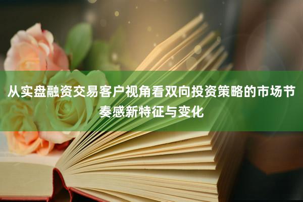 从实盘融资交易客户视角看双向投资策略的市场节奏感新特征与变化