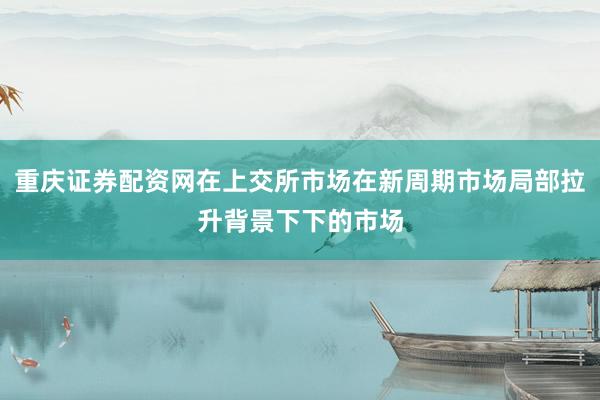 重庆证券配资网在上交所市场在新周期市场局部拉升背景下下的市场
