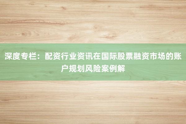 深度专栏：配资行业资讯在国际股票融资市场的账户规划风险案例解