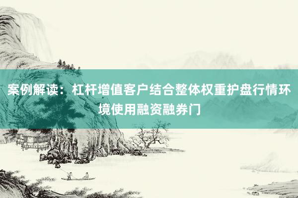 案例解读：杠杆增值客户结合整体权重护盘行情环境使用融资融券门