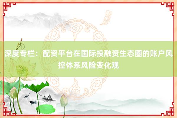 深度专栏：配资平台在国际投融资生态圈的账户风控体系风险变化观